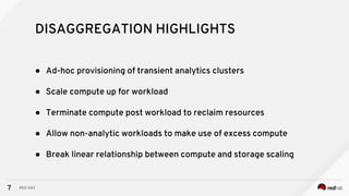 7
● Ad-hoc provisioning of transient analytics clusters
● Scale compute up for workload
● Terminate compute post workload to reclaim resources
● Allow non-analytic workloads to make use of excess compute
● Break linear relationship between compute and storage scaling
DISAGGREGATION HIGHLIGHTS
RED HAT
 