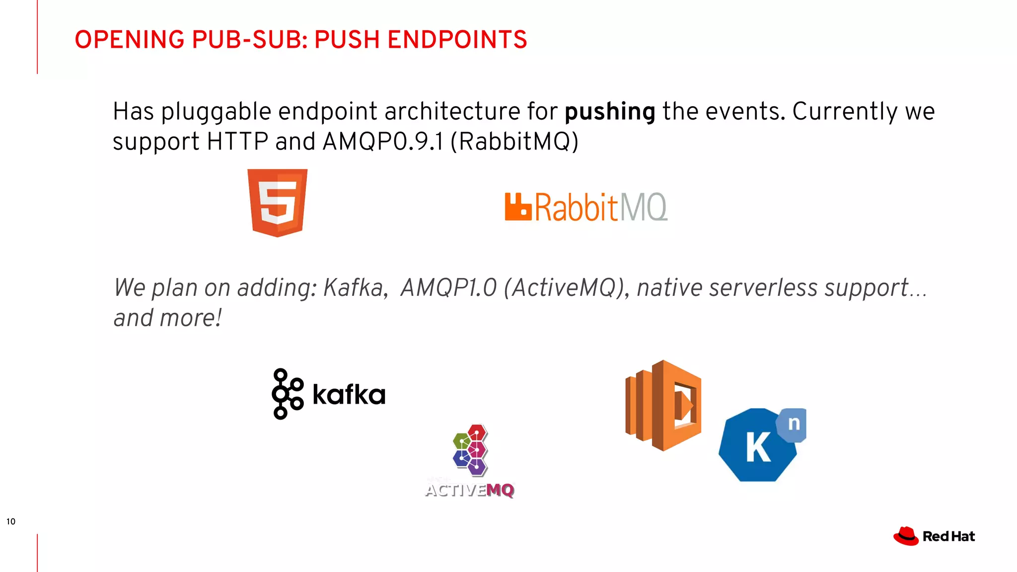 OPENING PUB-SUB: PUSH ENDPOINTS
10
Has pluggable endpoint architecture for pushing the events. Currently we
support HTTP and AMQP0.9.1 (RabbitMQ)
We plan on adding: Kafka, AMQP1.0 (ActiveMQ), native serverless support…
and more!
 