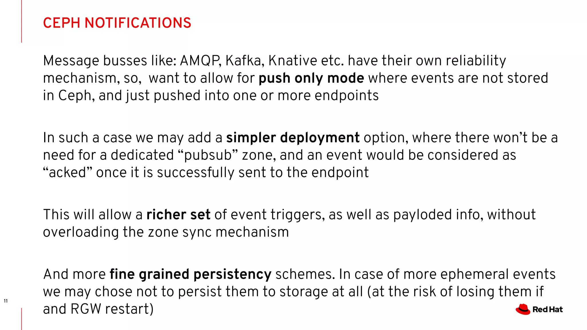 CEPH NOTIFICATIONS
11
Message busses like: AMQP, Kafka, Knative etc. have their own reliability
mechanism, so, want to allow for push only mode where events are not stored
in Ceph, and just pushed into one or more endpoints
In such a case we may add a simpler deployment option, where there won’t be a
need for a dedicated “pubsub” zone, and an event would be considered as
“acked” once it is successfully sent to the endpoint
This will allow a richer set of event triggers, as well as payloded info, without
overloading the zone sync mechanism
And more ﬁne grained persistency schemes. In case of more ephemeral events
we may chose not to persist them to storage at all (at the risk of losing them if
and RGW restart)
 