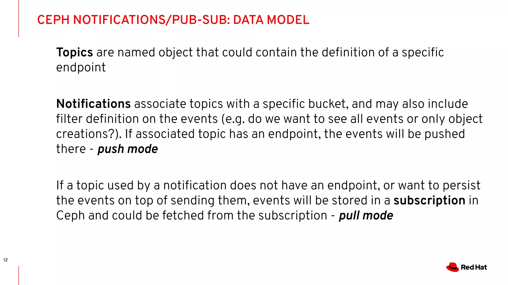 CEPH NOTIFICATIONS/PUB-SUB: DATA MODEL
12
Topics are named object that could contain the deﬁnition of a speciﬁc
endpoint
Notiﬁcations associate topics with a speciﬁc bucket, and may also include
ﬁlter deﬁnition on the events (e.g. do we want to see all events or only object
creations?). If associated topic has an endpoint, the events will be pushed
there - push mode
If a topic used by a notiﬁcation does not have an endpoint, or want to persist
the events on top of sending them, events will be stored in a subscription in
Ceph and could be fetched from the subscription - pull mode
 