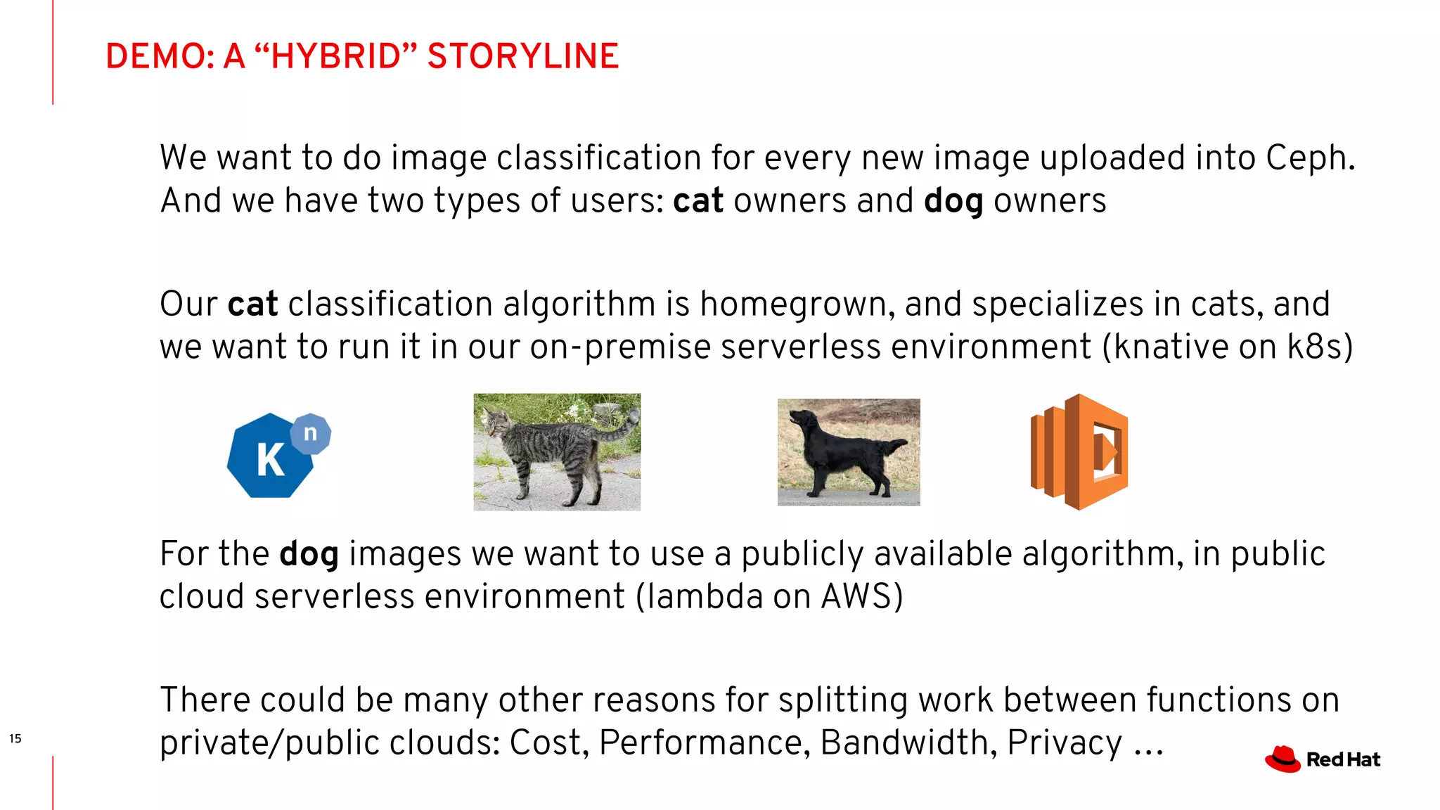 DEMO: A “HYBRID” STORYLINE
15
We want to do image classiﬁcation for every new image uploaded into Ceph.
And we have two types of users: cat owners and dog owners
Our cat classiﬁcation algorithm is homegrown, and specializes in cats, and
we want to run it in our on-premise serverless environment (knative on k8s)
For the dog images we want to use a publicly available algorithm, in public
cloud serverless environment (lambda on AWS)
There could be many other reasons for splitting work between functions on
private/public clouds: Cost, Performance, Bandwidth, Privacy …
 