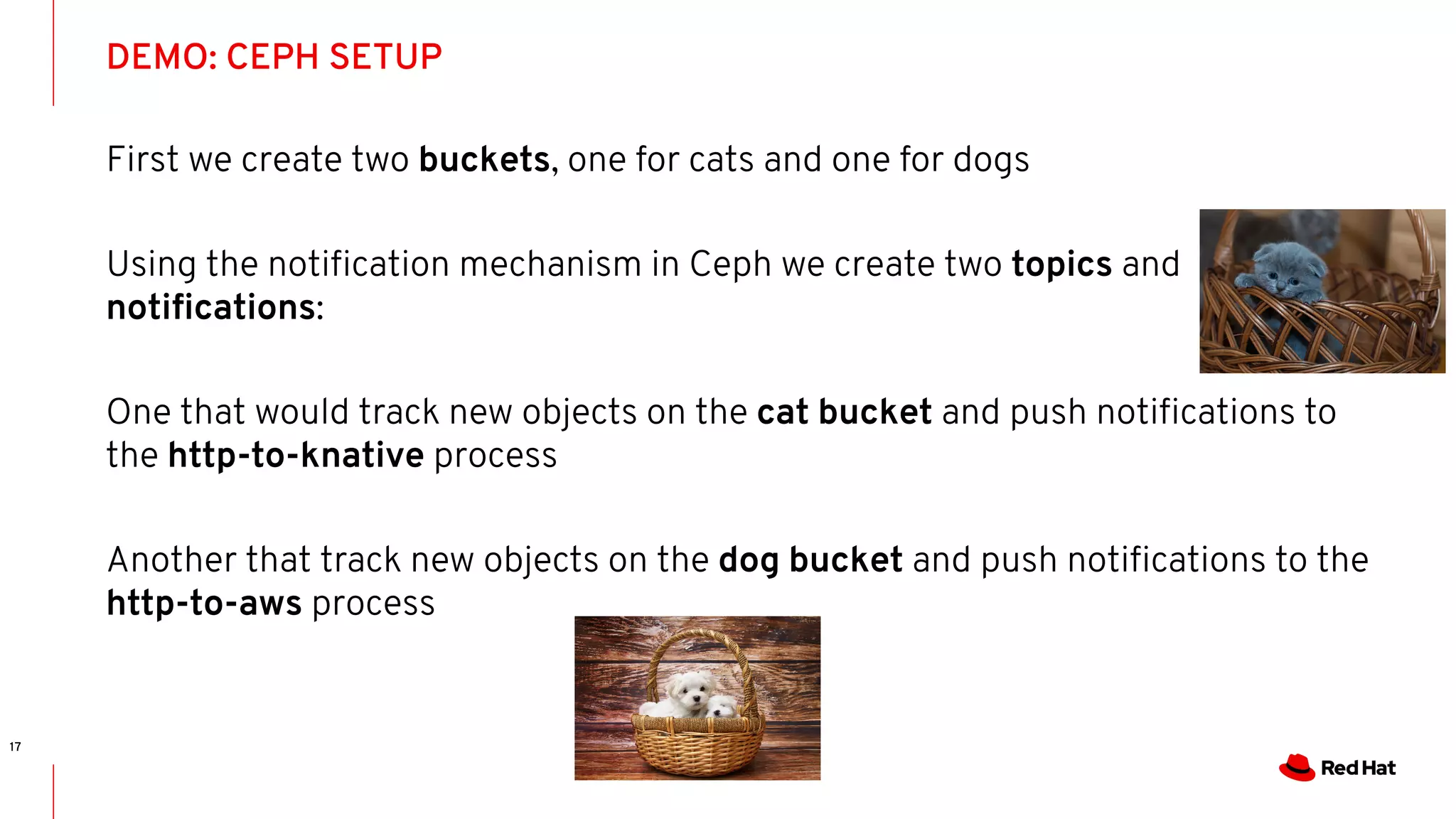 DEMO: CEPH SETUP
17
First we create two buckets, one for cats and one for dogs
Using the notiﬁcation mechanism in Ceph we create two topics and
notiﬁcations:
One that would track new objects on the cat bucket and push notiﬁcations to
the http-to-knative process
Another that track new objects on the dog bucket and push notiﬁcations to the
http-to-aws process
 