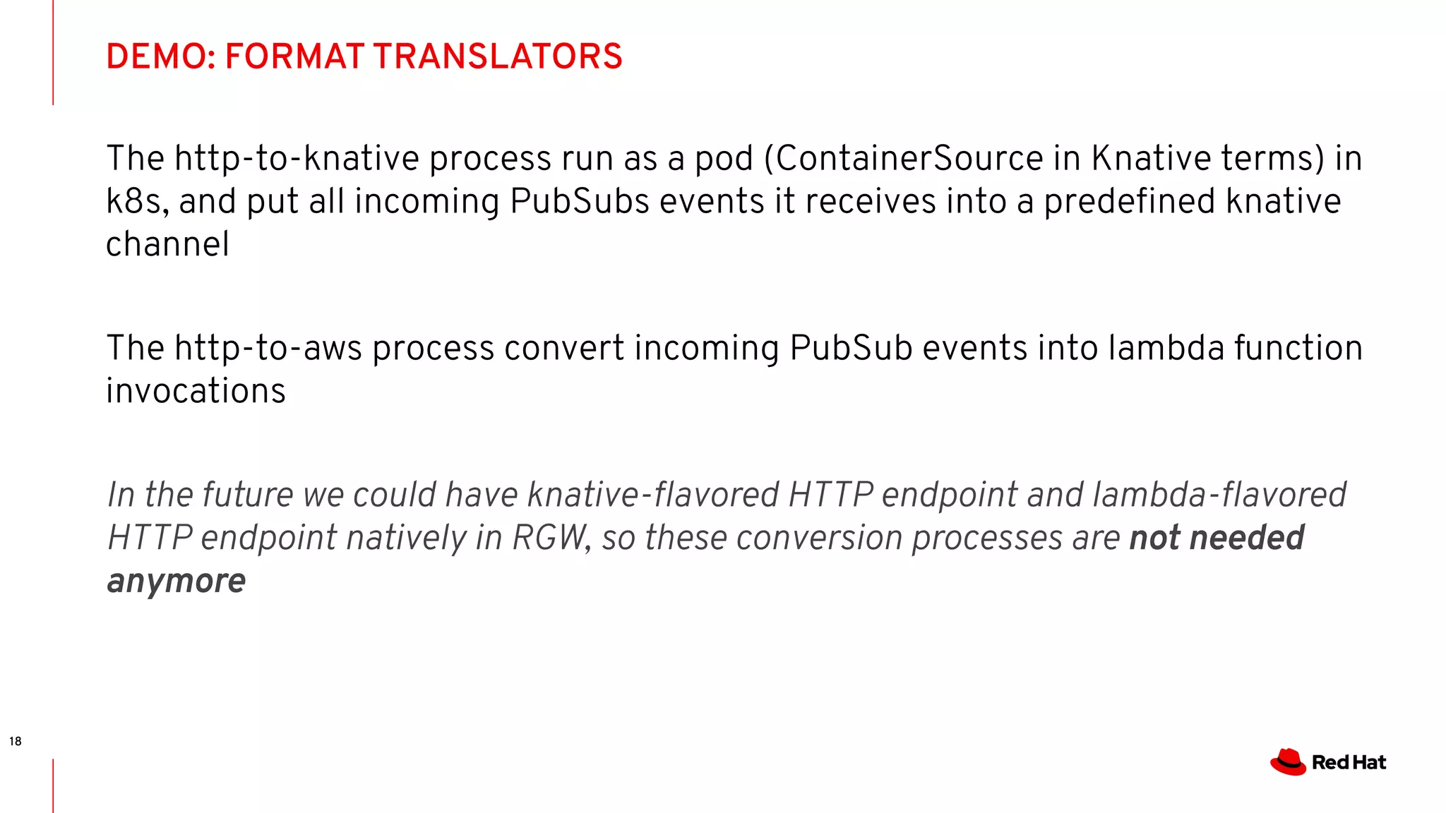 DEMO: FORMAT TRANSLATORS
18
The http-to-knative process run as a pod (ContainerSource in Knative terms) in
k8s, and put all incoming PubSubs events it receives into a predeﬁned knative
channel
The http-to-aws process convert incoming PubSub events into lambda function
invocations
In the future we could have knative-ﬂavored HTTP endpoint and lambda-ﬂavored
HTTP endpoint natively in RGW, so these conversion processes are not needed
anymore
 