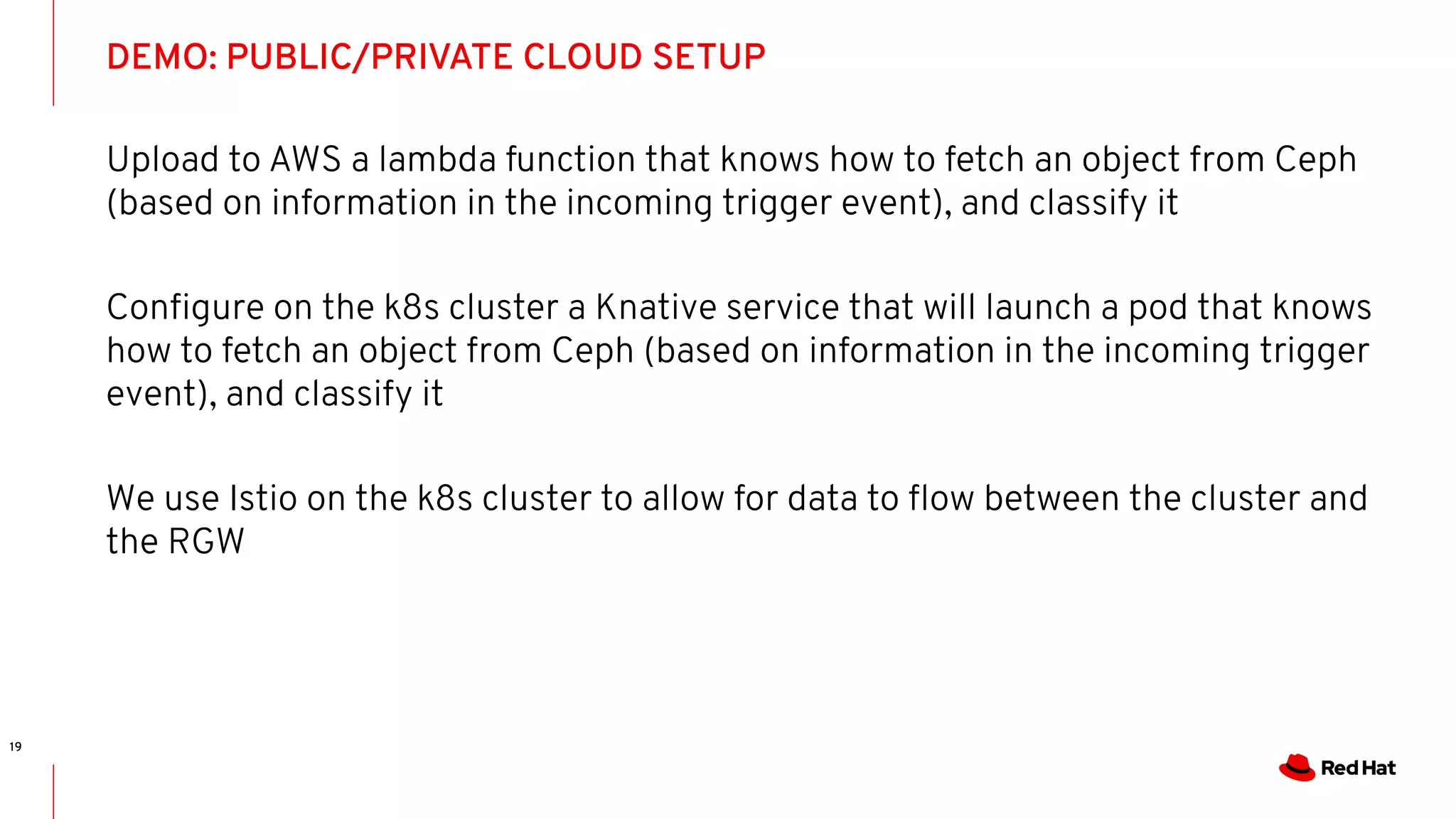 DEMO: PUBLIC/PRIVATE CLOUD SETUP
19
Upload to AWS a lambda function that knows how to fetch an object from Ceph
(based on information in the incoming trigger event), and classify it
Conﬁgure on the k8s cluster a Knative service that will launch a pod that knows
how to fetch an object from Ceph (based on information in the incoming trigger
event), and classify it
We use Istio on the k8s cluster to allow for data to ﬂow between the cluster and
the RGW
 