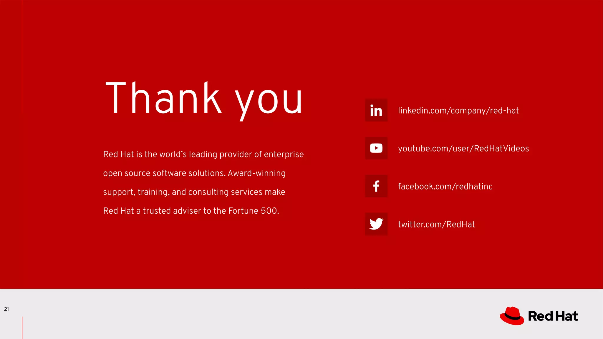 linkedin.com/company/red-hat
youtube.com/user/RedHatVideos
facebook.com/redhatinc
twitter.com/RedHat
Red Hat is the world’s leading provider of enterprise
open source software solutions. Award-winning
support, training, and consulting services make
Red Hat a trusted adviser to the Fortune 500.
Thank you
21
 