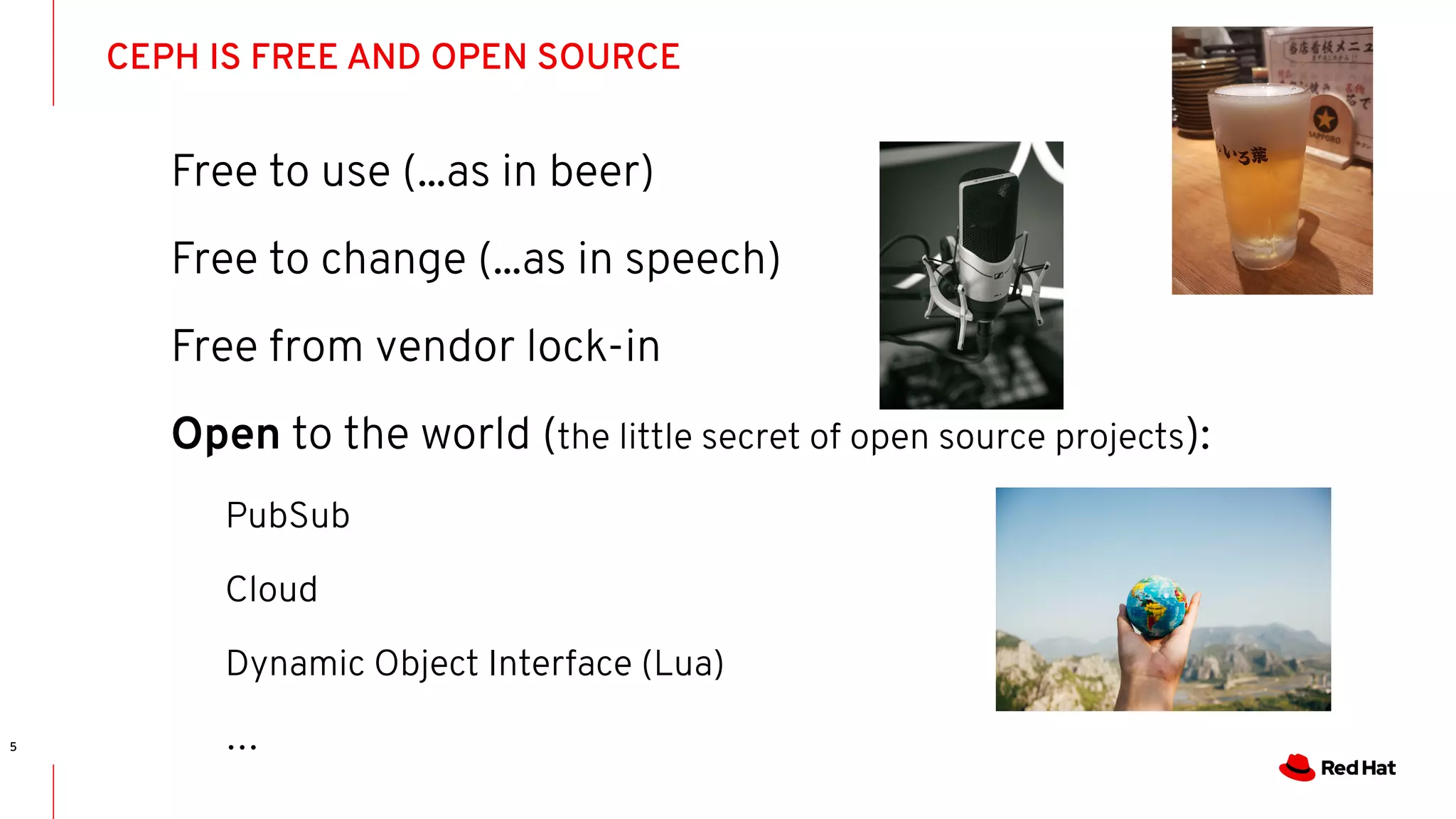 CEPH IS FREE AND OPEN SOURCE
5
Free to use (...as in beer)
Free to change (...as in speech)
Free from vendor lock-in
Open to the world (the little secret of open source projects):
PubSub
Cloud
Dynamic Object Interface (Lua)
…
 