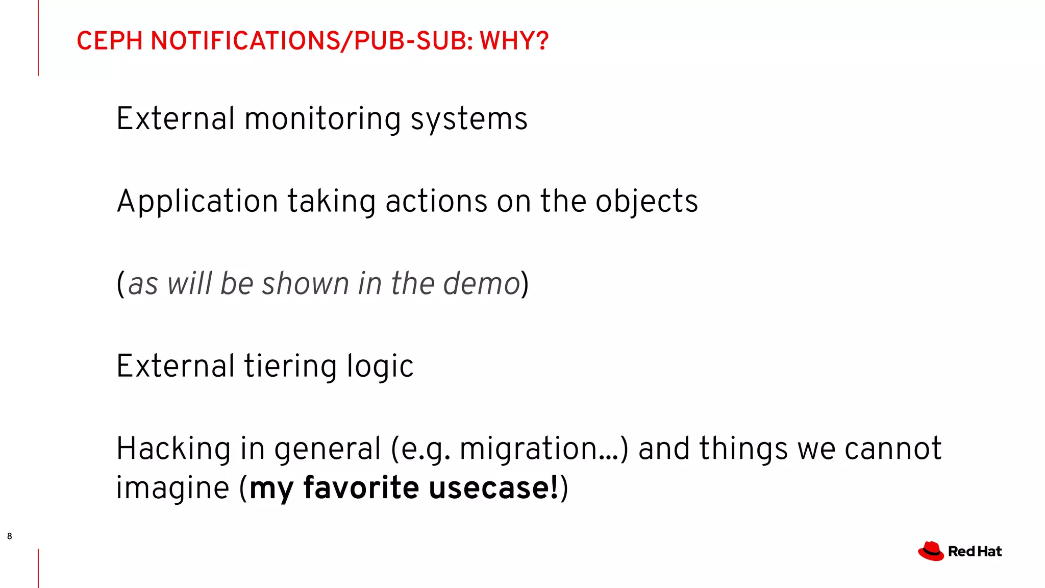 CEPH NOTIFICATIONS/PUB-SUB: WHY?
8
External monitoring systems
Application taking actions on the objects
(as will be shown in the demo)
External tiering logic
Hacking in general (e.g. migration...) and things we cannot
imagine (my favorite usecase!)
 