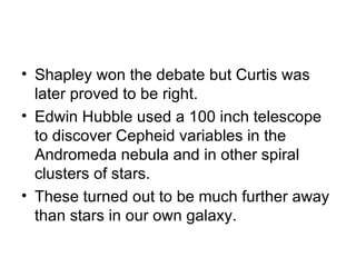 Shapley won the debate but Curtis was later proved to be right. Edwin Hubble used a 100 inch telescope to discover Cepheid variables in the Andromeda nebula and in other spiral clusters of stars. These turned out to be much further away than stars in our own galaxy. 