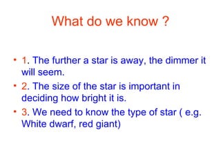 What do we know ? 1 .  The further a star is away, the dimmer it will seem. 2 . The size of the star is important in deciding how bright it is. 3 . We need to know the type of star ( e.g. White dwarf, red giant) 