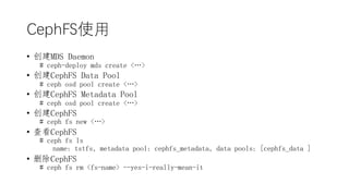 CephFSʹ
? MDS Daemon
# ceph-deploy mds create <>
? CephFS Data Pool
# ceph osd pool create <>
? CephFS Metadata Pool
# ceph osd pool create <>
? CephFS
# ceph fs new <>
? 鿴CephFS
# ceph fs ls
name: tstfs, metadata pool: cephfs_metadata, data pools: [cephfs_data ]
? ɾCephFS
# ceph fs rm <fs-name> --yes-i-really-mean-it
 