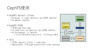 CephFSʹ
? CephFS kernel client
? # mount -t ceph <monitor ip>:6789 /mntdir
? # umount /mntdir
? CephFS FUSE
? װceph-fuse pkg
? # ceph-fuse -m <monitor ip>:6789 /mntdir
? # fusermount -u /mntdir
? centos7ûfusermountumount
? Ա
? ܣKernel client > ceph-fuse
? Quotaֻ֧֣ceph-fuse(client-side quotas)
 