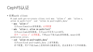 CephFS֤
? auth client
# ceph auth get-or-create client.tst1 mon allow r mds allow r,
allow rw path=/tst1 osd allow rw pool=cephfs_data'
- mon allow r
usermonitorȡݣ
- mds allow r, allow rw path=/tst1
usermdsȡݣuserĿ¼/tst1д
С allow rãȻuserܴmdsȡݣmountᱨ
permission error
- osd allow rw pool=cephfs_data
userosd pool=cephfs_data ϶дݣ
ãûֻܴmdsϻȡFSԪϢû鿴ļݣ
 