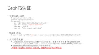 CephFS֤
? ceph auth
# ceph auth get client.tst1
exported keyring for client.tst1
[client.tst]
key = AQCd+UBZxpi4EBAAUNyBDGdZbPgfd4oUb+u41A==
caps mds = allow r, allow rw path=/tst1"
caps mon = "allow r"
caps osd = "allow rw pool=cephfs_data"
? Mount 
# mount -t ceph <ip>:6789:/tst1 /mnt -o name=tst1,secret=AQCd+UBZxpi4EBAAUNyBDGdZbPgfd4oUb+u41A==
? ֤
? client.tst1mountCephFSĿ¼ܿȡCephFSļ
# mount -t ceph <ip>:6789:/ /mnt -o name=tst1,secret=AQCd+UBZxpi4EBAAUNyBDGdZbPgfd4oUb+u41A==
? ûҵ֧readonlyĳһĿ¼ķ
ֻ֤cephfs kernel clientûԹceph-fuse֤
 