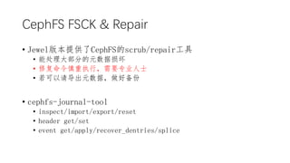 CephFS FSCK & Repair
? Jewel汾ṩCephFSscrub/repair
? ܴ󲿷ֵԪ
? ޸ִУҪרҵʿ
? 뵼Ԫݣñ
? cephfs-journal-tool
? inspect/import/export/reset
? header get/set
? event get/apply/recover_dentries/splice
 