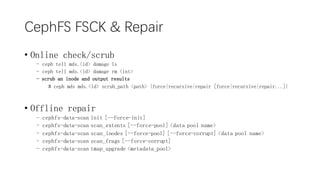 CephFS FSCK & Repair
? Online check/scrub
- ceph tell mds.<id> damage ls
- ceph tell mds.<id> damage rm <int>
- scrub an inode and output results
# ceph mds mds.<id> scrub_path <path> {force|recursive|repair [force|recursive|repair...]}
? Offline repair
- cephfs-data-scan init [--force-init]
- cephfs-data-scan scan_extents [--force-pool] <data pool name>
- cephfs-data-scan scan_inodes [--force-pool] [--force-corrupt] <data pool name>
- cephfs-data-scan scan_frags [--force-corrupt]
- cephfs-data-scan tmap_upgrade <metadata_pool>
 
