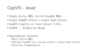 CephFS - Jewel
? Single Active MDSActive-Standby MDSs
? Single CephFS within a single Ceph Cluster
? CephFS requires at least kernel 3.10.x
? CephFS C Production Ready
? Experimental Features
? Multi Active MDSs
? Multiple CephFS file systems within a single Ceph Cluster
? Directory Fragmentation
 