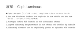 չ C Ceph Luminous
? Ceph Luminous (v12.2.0) - next long-term stable release series
1.The new BlueStore backend for ceph-osd is now stable and the new
default for newly created OSDs
2.Multiple active MDS daemons is now considered stable
3.CephFS directory fragmentation is now stable and enabled by default
4.Directory subtrees can be explicitly pinned to specific MDS daemons
 
