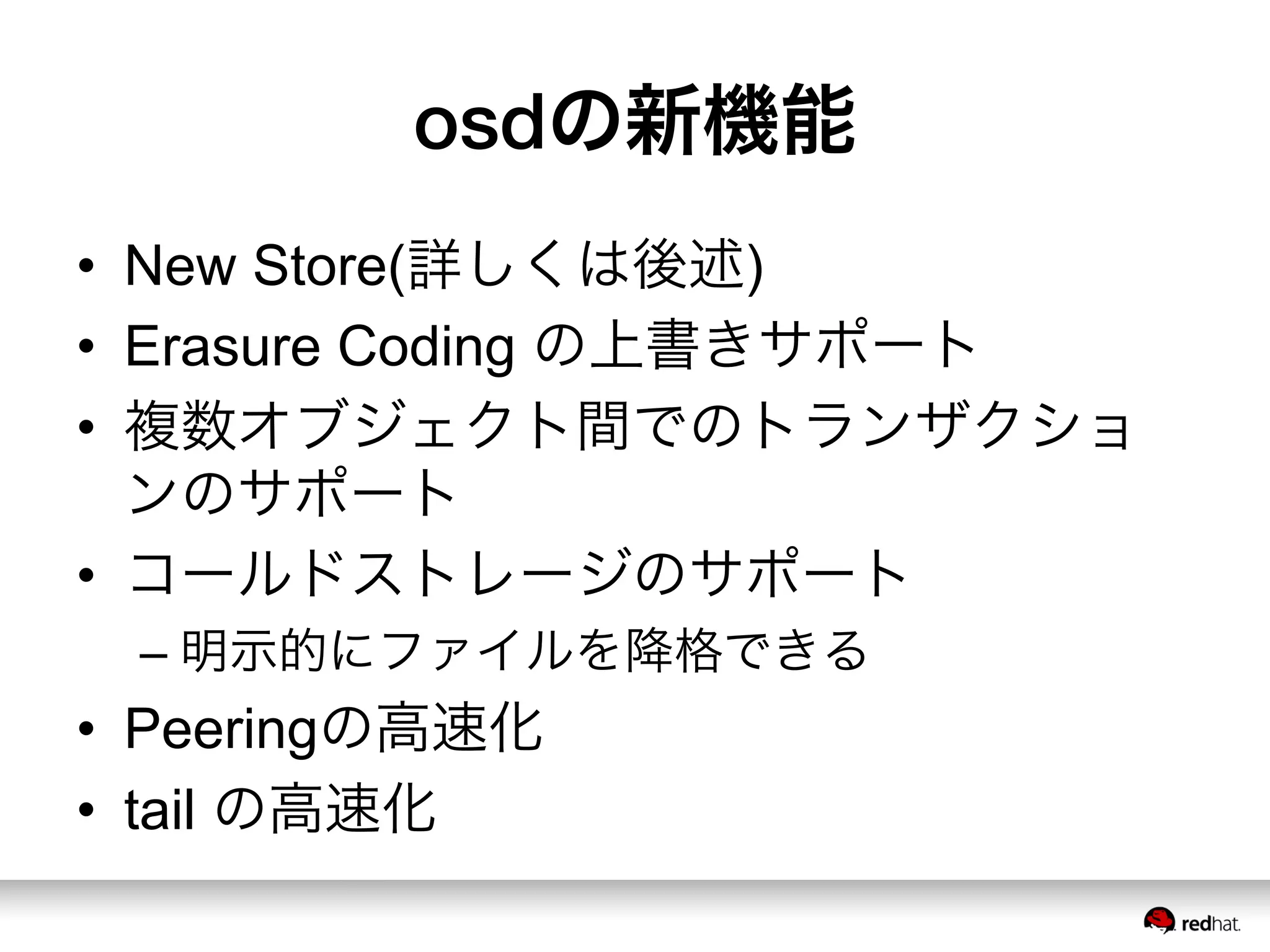 osdの新機能
•  New Store(詳しくは後述)
•  Erasure Coding の上書きサポート
•  複数オブジェクト間でのトランザクショ
ンのサポート
•  コールドストレージのサポート
– 明示的にファイルを降格できる
•  Peeringの高速化
•  tail の高速化
 