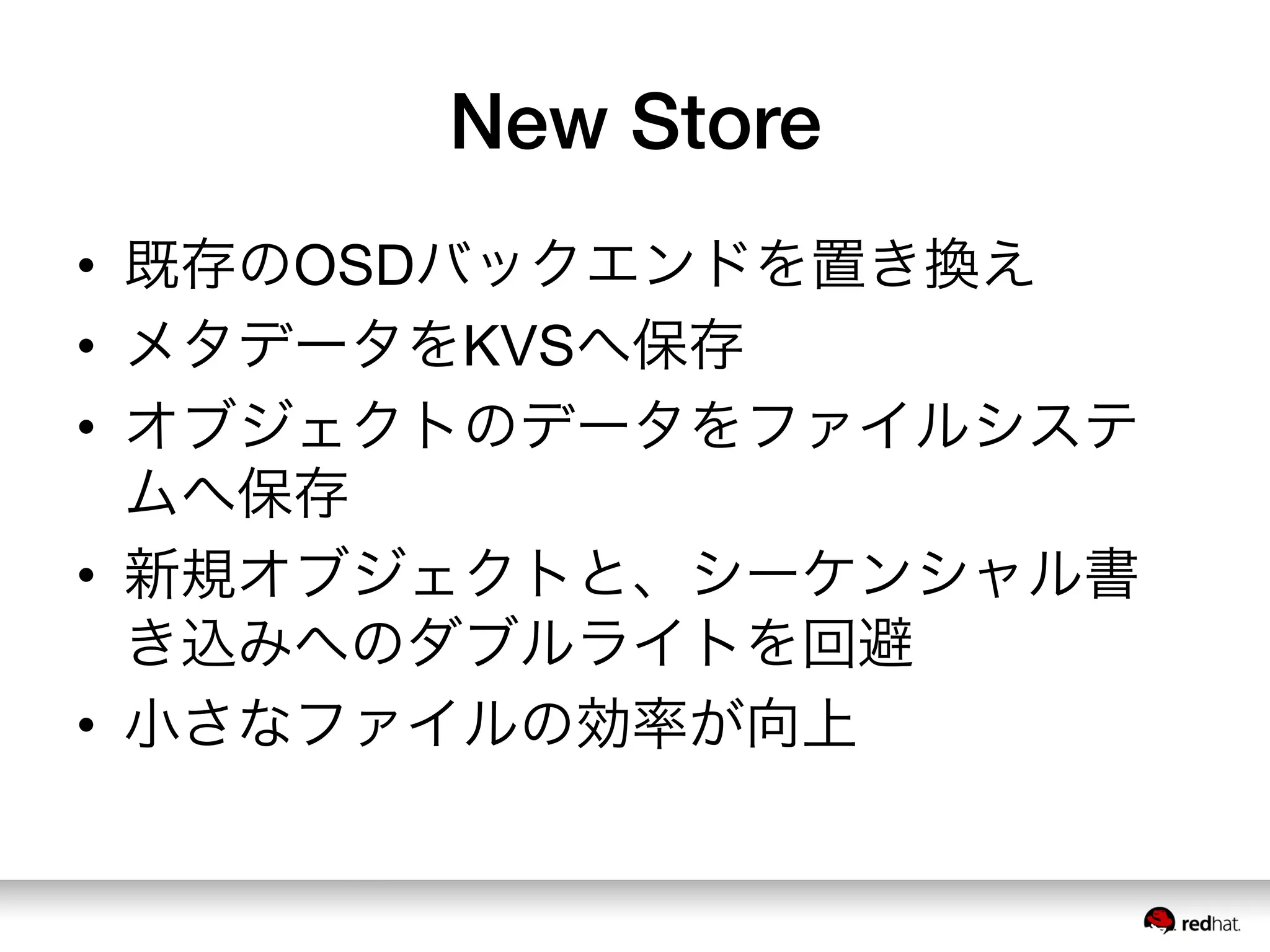 New Store
•  既存のOSDバックエンドを置き換え
•  メタデータをKVSへ保存
•  オブジェクトのデータをファイルシステ
ムへ保存
•  新規オブジェクトと、シーケンシャル書
き込みへのダブルライトを回避
•  小さなファイルの効率が向上
 