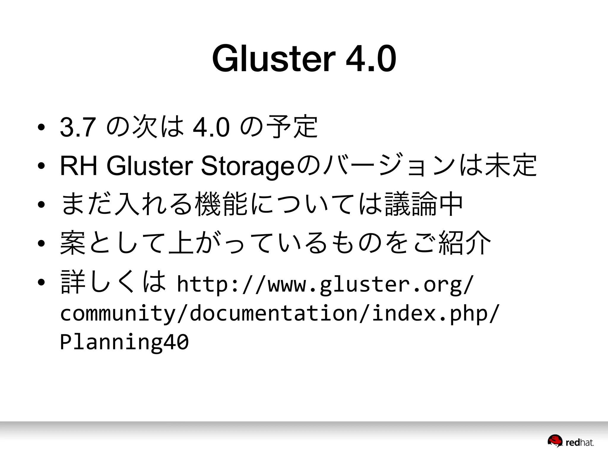 Gluster 4.0
•  3.7 の次は 4.0 の予定
•  RH Gluster Storageのバージョンは未定
•  まだ入れる機能については議論中
•  案として上がっているものをご紹介
•  詳しくは http://www.gluster.org/
community/documentation/index.php/
Planning40	
  
 