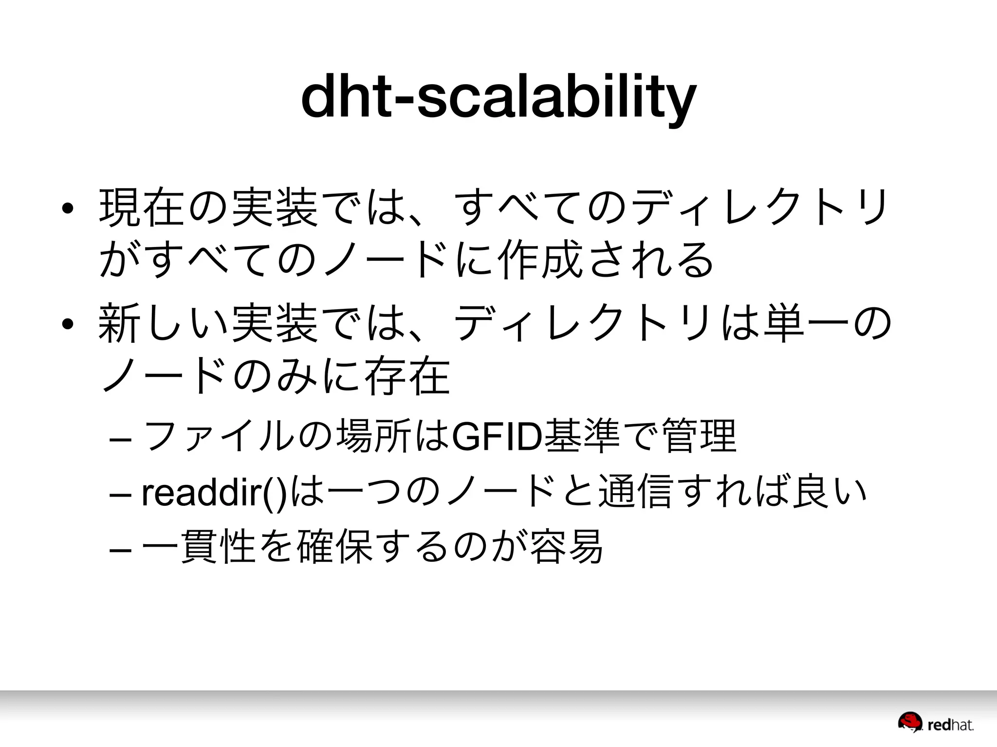 dht-scalability
•  現在の実装では、すべてのディレクトリ
がすべてのノードに作成される
•  新しい実装では、ディレクトリは単一の
ノードのみに存在
– ファイルの場所はGFID基準で管理
– readdir()は一つのノードと通信すれば良い
– 一貫性を確保するのが容易
 