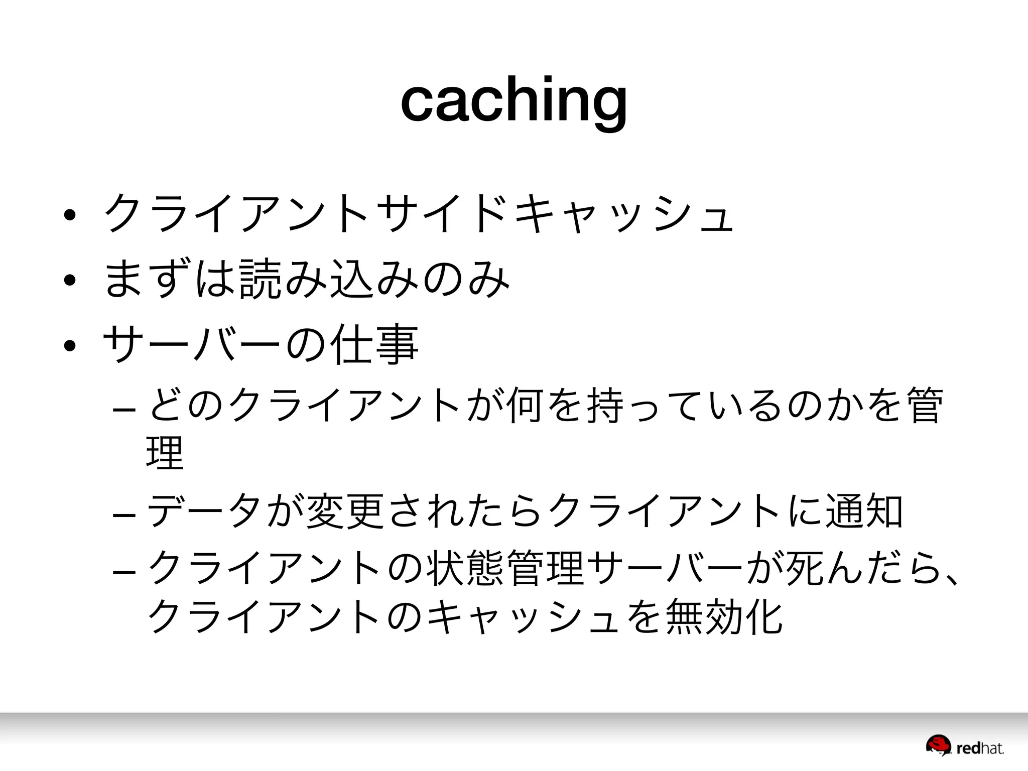 caching
•  クライアントサイドキャッシュ
•  まずは読み込みのみ
•  サーバーの仕事
– どのクライアントが何を持っているのかを管
理
– データが変更されたらクライアントに通知
– クライアントの状態管理サーバーが死んだら、
クライアントのキャッシュを無効化
 