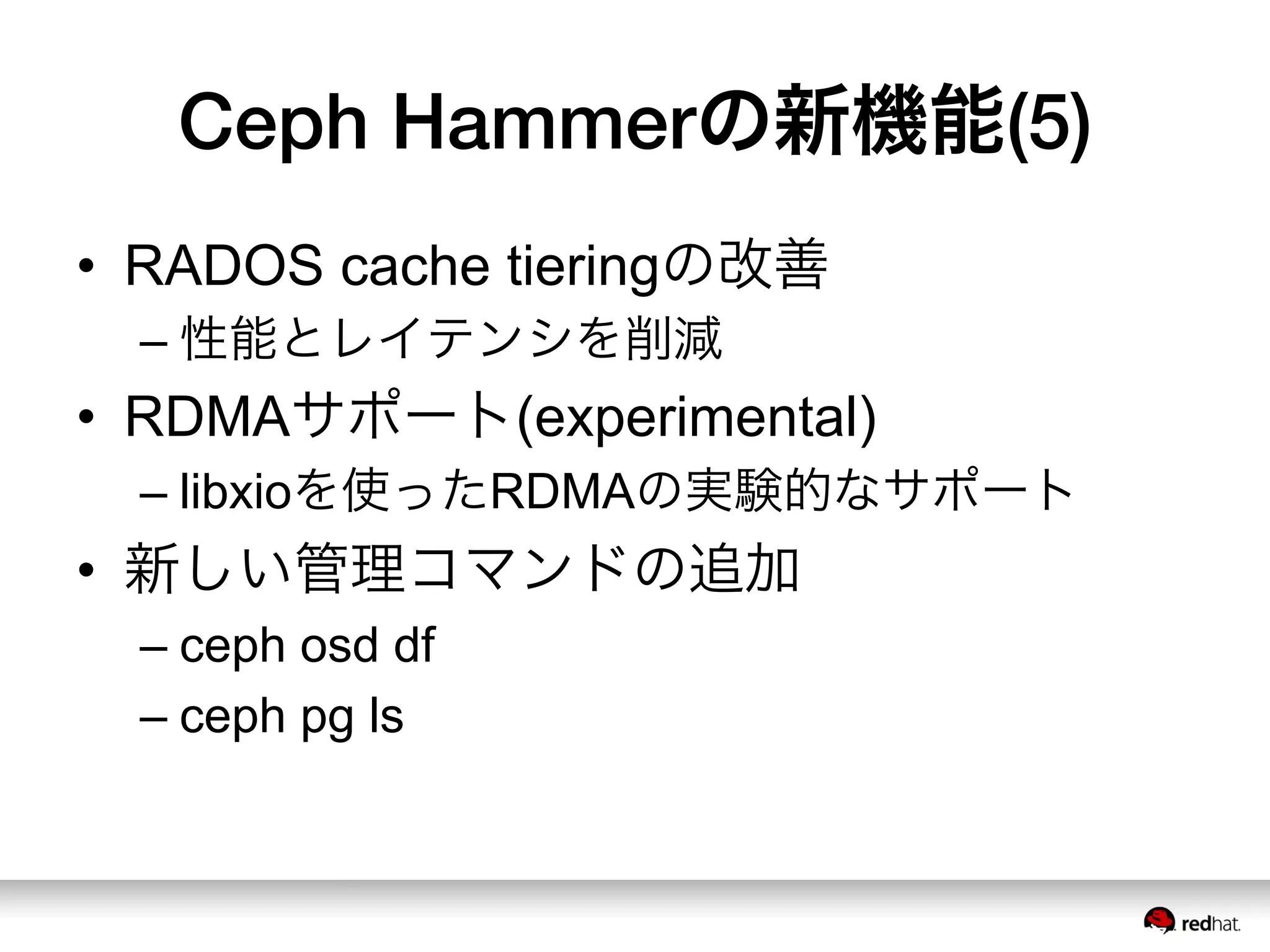 Ceph Hammerの新機能(5)
•  RADOS cache tieringの改善
– 性能とレイテンシを削減
•  RDMAサポート(experimental)
– libxioを使ったRDMAの実験的なサポート
•  新しい管理コマンドの追加
– ceph osd df
– ceph pg ls
 