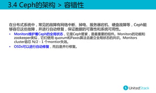 3.4  Ceph的架构  >  容错性  
在分布式系统中，常见的故障有网络中断、掉电、服务器宕机、硬盘故障等，Ceph能
够容忍这些故障，并进行自动修复，保证数据的可靠性和系统可用性。  
•  Monitors维护着Ceph的全局状态，它是Ceph管家，是最重要的组件。Monitors的功能和
zookeeper类似，它们使用  quorum和Paxos算法去建立全局状态的共识。Monitors  
cluster容忍  N/2  -  1  个montior失效。  
•  OSDs可以进行自动修复，而且是并行修复。  

 