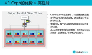 4.1  Ceph的优势  >  高性能  
•  Client和Server直接通信，不需要代理和转发  
•  多个OSD带来的高并发度。objects是分布在
所有OSD上。  
•  负载均衡。每个OSD都有权重值(现在以容量
为权重)。  
•  client不需要负责副本的复制，而是由primary
来负责，这就降低了client的网络消耗。  

 