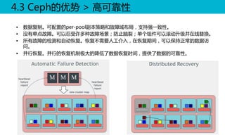 4.3  Ceph的优势  >  高可靠性  
•  数据复制。可配置的per-pool副本策略和故障域布局，支持强一致性。  
•  没有单点故障。可以忍受许多种故障场景；防止脑裂；单个组件可以滚动升级并在线替换。  
•  所有故障的检测和自动恢复。恢复不需要人工介入，在恢复期间，可以保持正常的数据访
问。  
•  并行恢复。并行的恢复机制极大的降低了数据恢复时间，提供了数据的可靠性。  
  

 