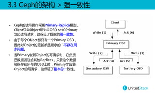 3.3  Ceph的架构  >  强一致性  
•  Ceph的读写操作采用Primary-Replica模型，
Client只向Object所对应OSD  set的Primary
发起读写请求，这保证了数据的强一致性。  
•  由于每个Object都只有一个Primary  OSD，
因此对Object的更新都是顺序的，不存在同
步问题。
•  当Primary收到Object的写请求时，它负责
把数据发送给其他Replicas，只要这个数据
被保存在所有的OSD上时，Primary才应答
Object的写请求，这保证了副本的一致性。  

 