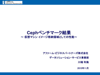 - 0 -
2015年11月
Cephベンチマーク結果
～ 仮想マシン イメージ格納領域としての性能～
アファーム・ビジネスパートナーズ株式会社
データソリューション・サービス事業部
川端 利海
 