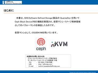 - 1 -
Ϥ
Copyright 2015 AFfirm Business Partners All Rights Reserved.
ϡSDS(Software Defined Storage)uƷ QuantaStor ä
Ceph Block Device(RBD)CܤgFޥ `{I
ȤƤΥѥե`ޥ󥹤^ΤǤ
ޥȤơOSSKVMäƤޤ
YϤΤϤ碌
ե`?ӥͥѩ`ȥʩ`ʽ
ǩ``?`ӥI 
TEL : 03-3583-7730()
URL : http://affirmbp.com/
E-mail : toshimi_kawabata@affirmbp.com
 