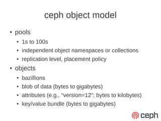 ceph object model
●   pools
    ●   1s to 100s
    ●   independent object namespaces or collections
    ●   replication level, placement policy
●   objects
    ●   bazillions
    ●   blob of data (bytes to gigabytes)
    ●   attributes (e.g., “version=12”; bytes to kilobytes)
    ●   key/value bundle (bytes to gigabytes)
 