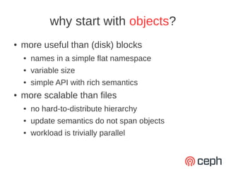why start with objects?
●   more useful than (disk) blocks
    ●   names in a simple flat namespace
    ●   variable size
    ●   simple API with rich semantics
●   more scalable than files
    ●   no hard-to-distribute hierarchy
    ●   update semantics do not span objects
    ●   workload is trivially parallel
 