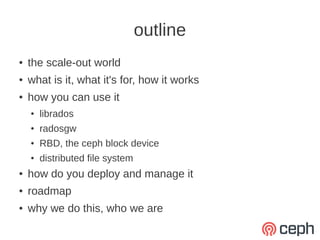 outline
●   the scale-out world
●   what is it, what it's for, how it works
●   how you can use it
    ●   librados
    ●   radosgw
    ●   RBD, the ceph block device
    ●   distributed file system
●   how do you deploy and manage it
●   roadmap
●   why we do this, who we are
 
