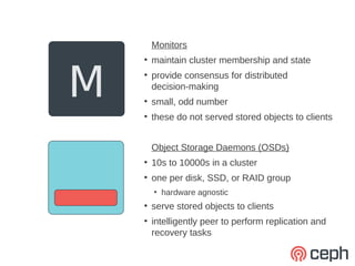 Monitors
        maintain cluster membership and state


M
    ●


    ●
        provide consensus for distributed
        decision-making
    ●
        small, odd number
    ●
        these do not served stored objects to clients


        Object Storage Daemons (OSDs)
    ●
        10s to 10000s in a cluster
    ●
        one per disk, SSD, or RAID group
        ●
            hardware agnostic
    ●
        serve stored objects to clients
    ●
        intelligently peer to perform replication and
        recovery tasks
 