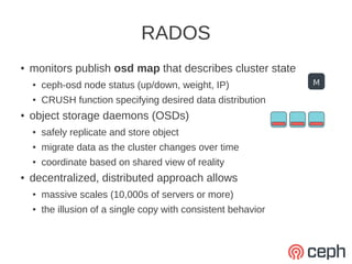 RADOS
●   monitors publish osd map that describes cluster state
    ●   ceph-osd node status (up/down, weight, IP)               M
    ●   CRUSH function specifying desired data distribution
●   object storage daemons (OSDs)
    ●   safely replicate and store object
    ●   migrate data as the cluster changes over time
    ●   coordinate based on shared view of reality
●   decentralized, distributed approach allows
    ●   massive scales (10,000s of servers or more)
    ●   the illusion of a single copy with consistent behavior
 