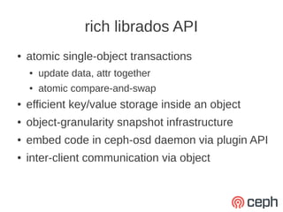 rich librados API
●   atomic single-object transactions
    ●   update data, attr together
    ●   atomic compare-and-swap
●   efficient key/value storage inside an object
●   object-granularity snapshot infrastructure
●   embed code in ceph-osd daemon via plugin API
●   inter-client communication via object
 