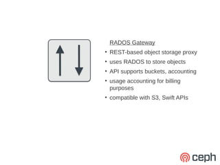 RADOS Gateway
●
    REST-based object storage proxy
●
    uses RADOS to store objects
●
    API supports buckets, accounting
●
    usage accounting for billing
    purposes
●
    compatible with S3, Swift APIs
 