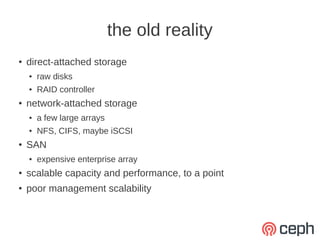 the old reality
●   direct-attached storage
    ●   raw disks
    ●   RAID controller
●   network-attached storage
    ●   a few large arrays
    ●   NFS, CIFS, maybe iSCSI
●   SAN
    ●   expensive enterprise array
●   scalable capacity and performance, to a point
●   poor management scalability
 