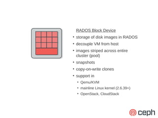 RADOS Block Device
●
    storage of disk images in RADOS
●
    decouple VM from host
●
    images striped across entire
    cluster (pool)
●
    snapshots
●
    copy-on-write clones
●
    support in
    ●
        Qemu/KVM
    ●
        mainline Linux kernel (2.6.39+)
    ●
        OpenStack, CloudStack
 