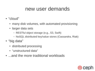new user demands
●   “cloud”
    ●   many disk volumes, with automated provisioning
    ●   larger data sets
        –   RESTful object storage (e.g., S3, Swift)
        –   NoSQL distributed key/value stores (Cassandra, Riak)
●   “big data”
    ●   distributed processing
    ●   “unstructured data”
●   ...and the more traditional workloads
 