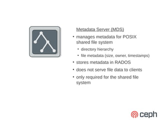 Metadata Server (MDS)
●
    manages metadata for POSIX
    shared file system
    ●
        directory hierarchy
    ●
        file metadata (size, owner, timestamps)
●
    stores metadata in RADOS
●
    does not serve file data to clients
●
    only required for the shared file
    system
 