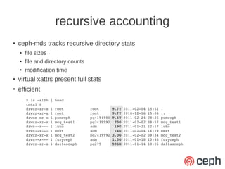 recursive accounting
●   ceph-mds tracks recursive directory stats
    ●   file sizes
    ●   file and directory counts
    ●   modification time
●
    virtual xattrs present full stats
●
    efficient
        $ ls ­alSh | head
        total 0
        drwxr­xr­x 1 root            root      9.7T 2011­02­04 15:51 .
        drwxr­xr­x 1 root            root      9.7T 2010­12­16 15:06 ..
        drwxr­xr­x 1 pomceph         pg4194980 9.6T 2011­02­24 08:25 pomceph
        drwxr­xr­x 1 mcg_test1       pg2419992  23G 2011­02­02 08:57 mcg_test1
        drwx­­x­­­ 1 luko            adm        19G 2011­01­21 12:17 luko
        drwx­­x­­­ 1 eest            adm        14G 2011­02­04 16:29 eest
        drwxr­xr­x 1 mcg_test2       pg2419992 3.0G 2011­02­02 09:34 mcg_test2
        drwx­­x­­­ 1 fuzyceph        adm       1.5G 2011­01­18 10:46 fuzyceph
        drwxr­xr­x 1 dallasceph      pg275     596M 2011­01­14 10:06 dallasceph
 