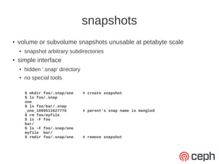 snapshots
●   volume or subvolume snapshots unusable at petabyte scale
    ●   snapshot arbitrary subdirectories
●   simple interface
    ●   hidden '.snap' directory
    ●
        no special tools

        $ mkdir foo/.snap/one      # create snapshot
        $ ls foo/.snap
        one
        $ ls foo/bar/.snap
        _one_1099511627776         # parent's snap name is mangled
        $ rm foo/myfile
        $ ls -F foo
        bar/
        $ ls -F foo/.snap/one
        myfile bar/
        $ rmdir foo/.snap/one      # remove snapshot
 