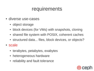 requirements
●   diverse use-cases
    ●   object storage
    ●   block devices (for VMs) with snapshots, cloning
    ●   shared file system with POSIX, coherent caches
    ●   structured data... files, block devices, or objects?
●   scale
    ●   terabytes, petabytes, exabytes
    ●   heterogeneous hardware
    ●   reliability and fault tolerance
 