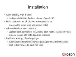 installation
●   work closely with distros
    ●   packages in Debian, Fedora, Ubuntu, OpenSUSE
●   build releases for all distros, recent releases
    ●   e.g., point to our deb src and apt-get install
●   allow mixed-version clusters
    ●   upgrade each component individually, each host or rack one-by-one
    ●   protocol feature bits, safe data type encoding
●   facilitate testing, bleeding edge
    ●   automatic build system generates packages for all branches in git
    ●   each to test new code, push hot-fixes
 