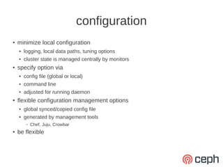 configuration
●   minimize local configuration
    ●   logging, local data paths, tuning options
    ●   cluster state is managed centrally by monitors
●   specify option via
    ●   config file (global or local)
    ●   command line
    ●   adjusted for running daemon
●   flexible configuration management options
    ●   global synced/copied config file
    ●   generated by management tools
         –   Chef, Juju, Crowbar
●   be flexible
 