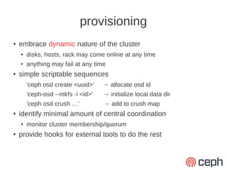 provisioning
●   embrace dynamic nature of the cluster
    ●   disks, hosts, rack may come online at any time
    ●   anything may fail at any time
●   simple scriptable sequences
        'ceph osd create <uuid>'    → allocate osd id
        'ceph-osd --mkfs -i <id>'   → initialize local data dir
        'ceph osd crush …'          → add to crush map
●   identify minimal amount of central coordination
    ●   monitor cluster membership/quorum
●   provide hooks for external tools to do the rest
 
